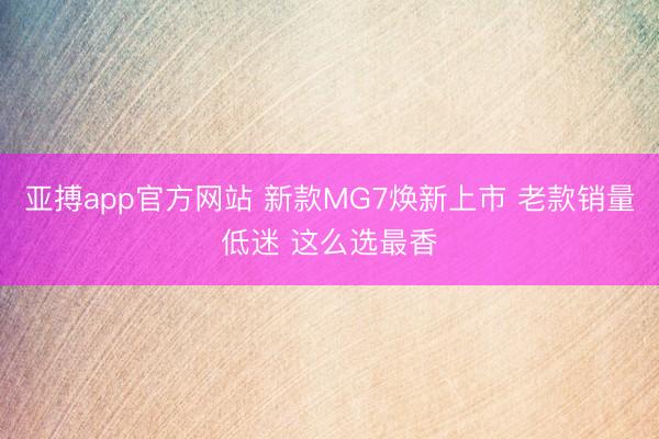 亚搏app官方网站 新款MG7焕新上市 老款销量低迷 这么选最香