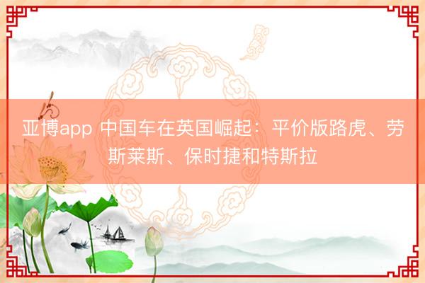 亚博app 中国车在英国崛起：平价版路虎、劳斯莱斯、保时捷和特斯拉