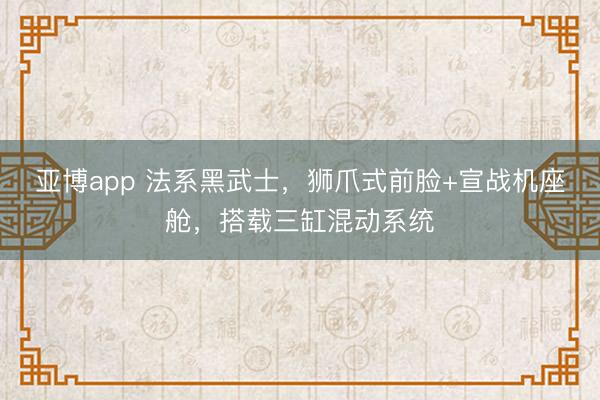亚博app 法系黑武士，狮爪式前脸+宣战机座舱，搭载三缸混动系统