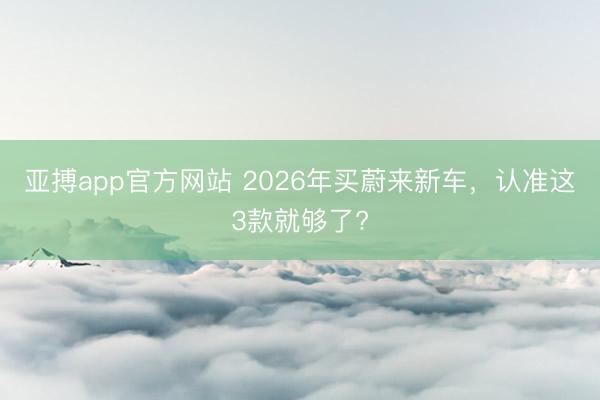亚搏app官方网站 2026年买蔚来新车,认准这3款就够了?