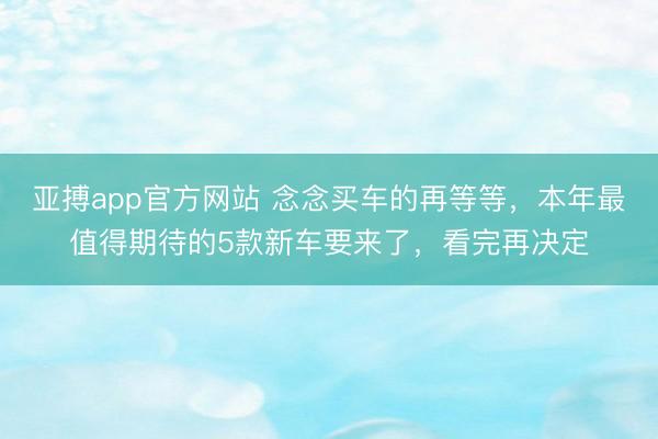 亚搏app官方网站 念念买车的再等等，本年最值得期待的5款新车要来了，看完再决定