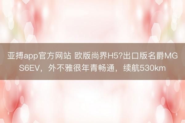 亚搏app官方网站 欧版尚界H5?出口版名爵MGS6EV，外不雅很年青畅通，续航530km