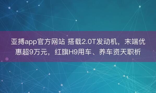 亚搏app官方网站 搭载2.0T发动机，末端优惠超9万元，红旗H9用车、养车资天职析