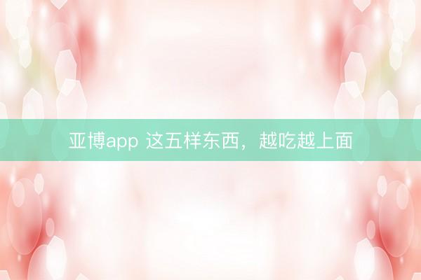 亚博app 这五样东西，越吃越上面