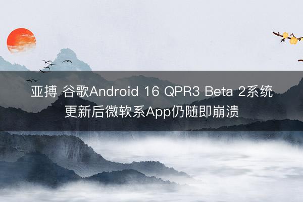 亚搏 谷歌Android 16 QPR3 Beta 2系统更新后微软系App仍随即崩溃