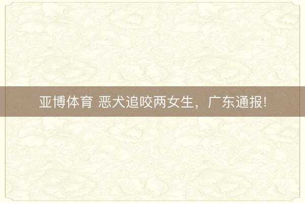 亚博体育 恶犬追咬两女生,广东通报!