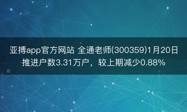 亚搏app官方网站 全通老师(300359)1月20日推进户数3.31万户，较上期减少0.88%