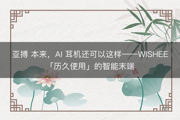 亚搏 本来,AI 耳机还可以这样——WISHEE「历久使用」的智能末端