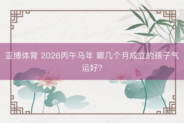 亚博体育 2026丙午马年 哪几个月成立的孩子气运好?