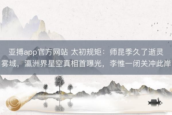 亚搏app官方网站 太初规矩：师昆季久了逝灵雾域，瀛洲界星空真相首曝光，李惟一闭关冲此岸