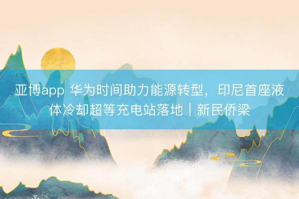 亚博app 华为时间助力能源转型,印尼首座液体冷却超等充电站落地|新民侨梁