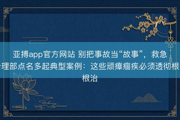 亚搏app官方网站 别把事故当“故事”，救急治理部点名多起典型案例：这些顽瘴痼疾必须透彻根治