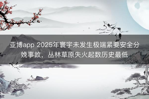 亚博app 2025年寰宇未发生极端紧要安全分娩事故，丛林草原失火起数历史最低