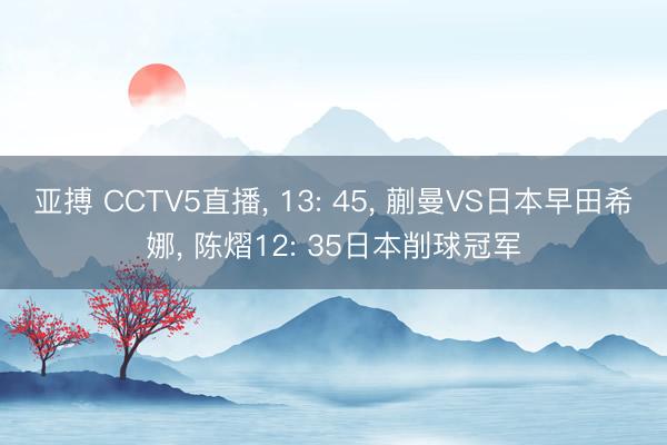 亚搏 CCTV5直播， 13: 45， 蒯曼VS日本早田希娜， 陈熠12: 35日本削球冠军