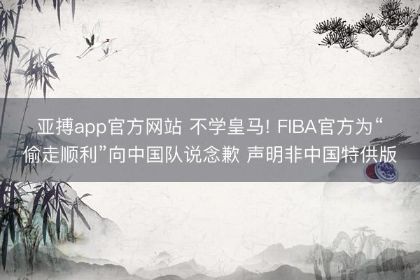 亚搏app官方网站 不学皇马! FIBA官方为“偷走顺利”向中国队说念歉 声明非中国特供版