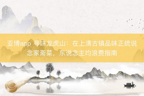 亚博app 寻味龙虎山：在上清古镇品味正统说念家斋菜，东说念主均浪费指南
