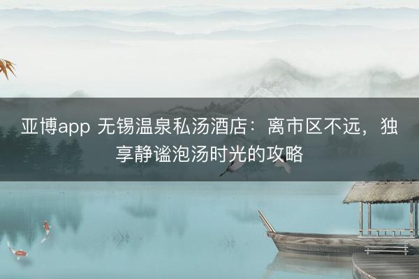 亚博app 无锡温泉私汤酒店：离市区不远，独享静谧泡汤时光的攻略