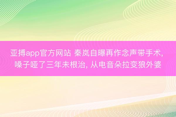 亚搏app官方网站 秦岚自曝再作念声带手术, 嗓子哑了三年未根治, 从电音朵拉变狼外婆
