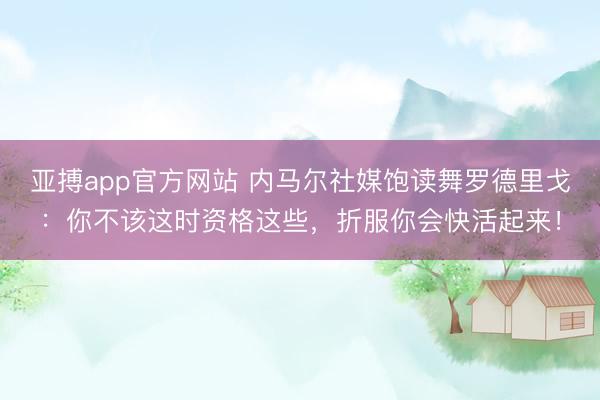 亚搏app官方网站 内马尔社媒饱读舞罗德里戈:你不该这时资格这些,折服你会快活起来!