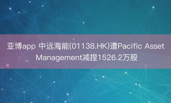 亚博app 中远海能(01138.HK)遭Pacific Asset Management减捏1526.2万股