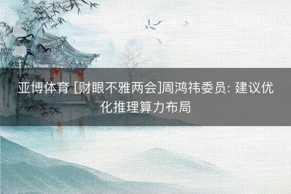 亚博体育 [财眼不雅两会]周鸿祎委员: 建议优化推理算力布局