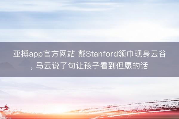 亚搏app官方网站 戴Stanford领巾现身云谷， 马云说了句让孩子看到但愿的话