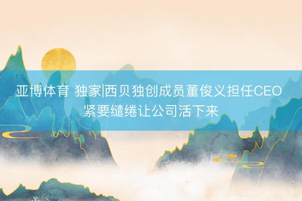 亚博体育 独家|西贝独创成员董俊义担任CEO 紧要缱绻让公司活下来