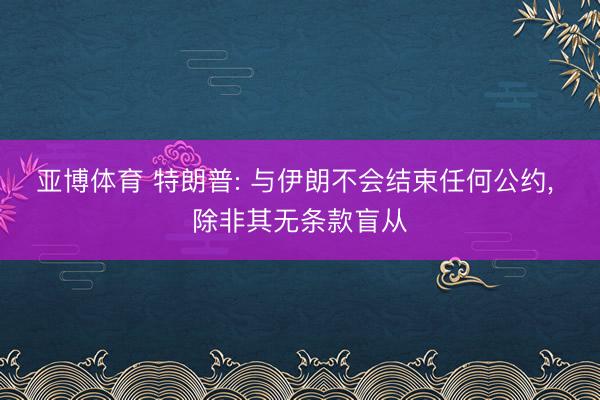亚博体育 特朗普: 与伊朗不会结束任何公约， 除非其无条款盲从
