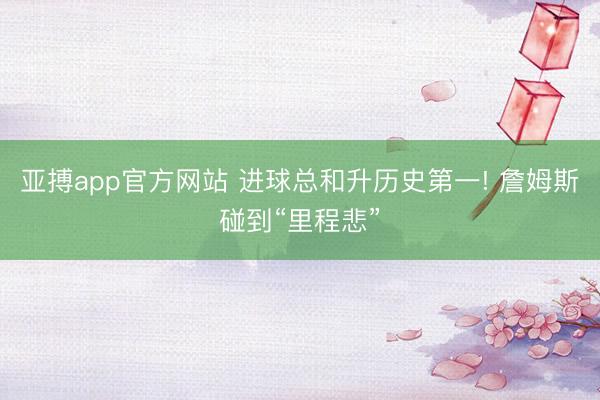 亚搏app官方网站 进球总和升历史第一! 詹姆斯碰到“里程悲”