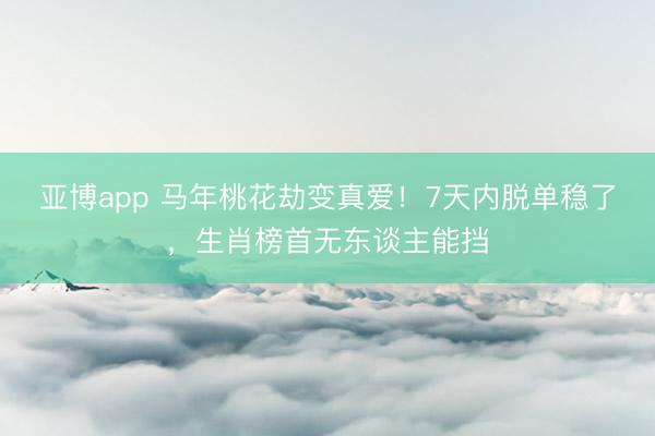 亚博app 马年桃花劫变真爱！7天内脱单稳了，生肖榜首无东谈主能挡
