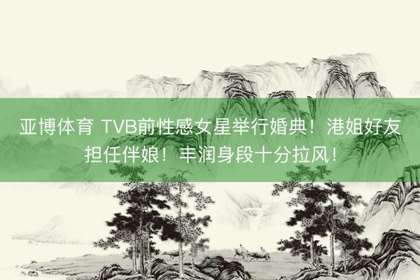亚博体育 TVB前性感女星举行婚典!港姐好友担任伴娘!丰润身段十分拉风!