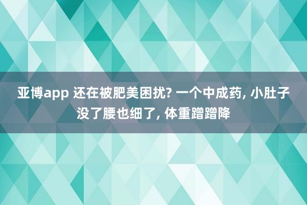 亚博app 还在被肥美困扰? 一个中成药， 小肚子没了腰也细了， 体重蹭蹭降