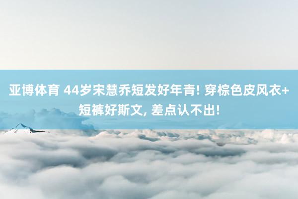 亚博体育 44岁宋慧乔短发好年青! 穿棕色皮风衣+短裤好斯文，<a href=