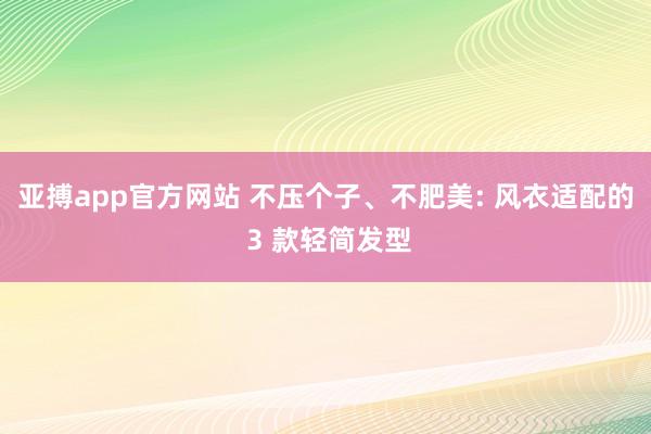 亚搏app官方网站 不压个子、不肥美: 风衣适配的 3 款轻简发型