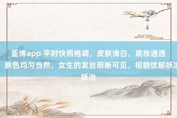 亚博app 平时快照格调，皮肤清白，底妆通透，肤色均匀当然，女生的发丝明晰可见，相貌忧郁妖冶