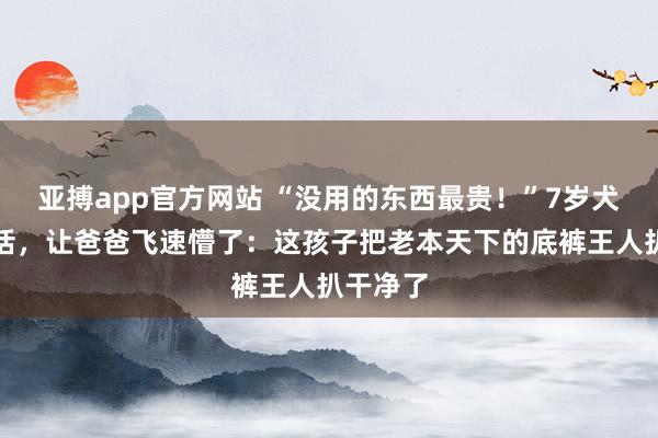 亚搏app官方网站 “没用的东西最贵！”7岁犬子一句话，让爸爸飞速懵了：这孩子把老本天下的底裤王人扒干净了