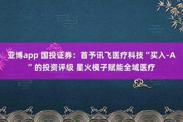 亚博app 国投证券：首予讯飞医疗科技“买入-A”的投资评级 星火模子赋能全域医疗
