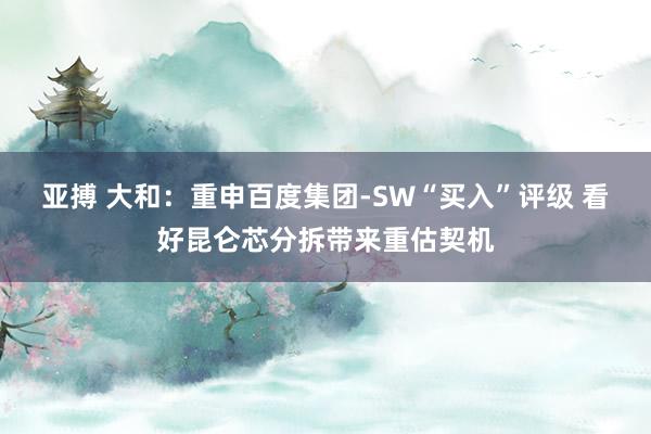 亚搏 大和:重申百度集团-SW“买入”评级 看好昆仑芯分拆带来重估契机
