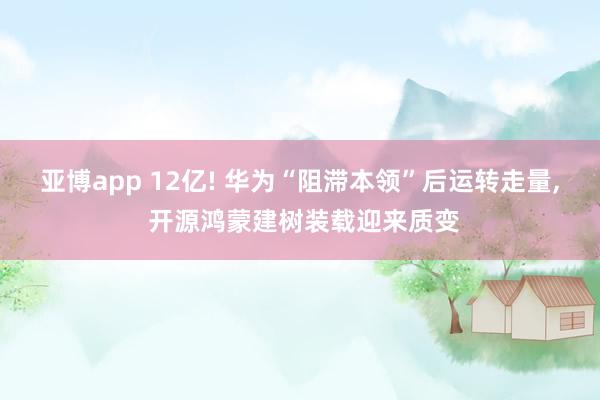 亚博app 12亿! 华为“阻滞本领”后运转走量， 开源鸿蒙建树装载迎来质变