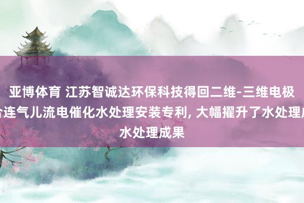 亚博体育 江苏智诚达环保科技得回二维-三维电极耦合连气儿流电催化水处理安装专利， 大幅擢升了水处理成果