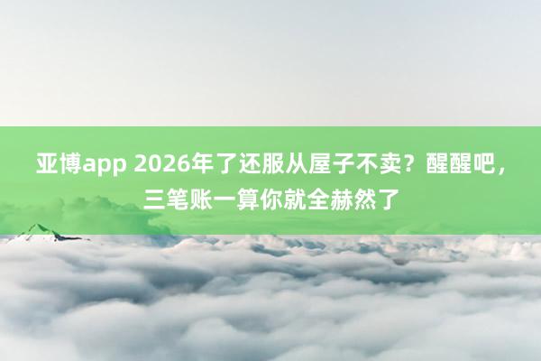 亚博app 2026年了还服从屋子不卖？醒醒吧，三笔账一算你就全赫然了