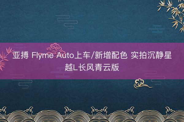 亚搏 Flyme Auto上车/新增配色 实拍沉静星越L长风青云版