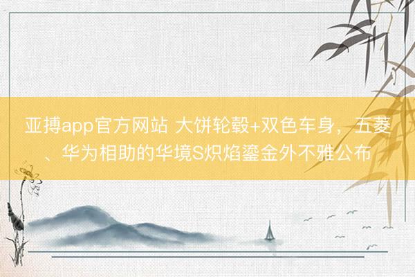 亚搏app官方网站 大饼轮毂+双色车身，五菱、华为相助的华境S炽焰鎏金外不雅公布