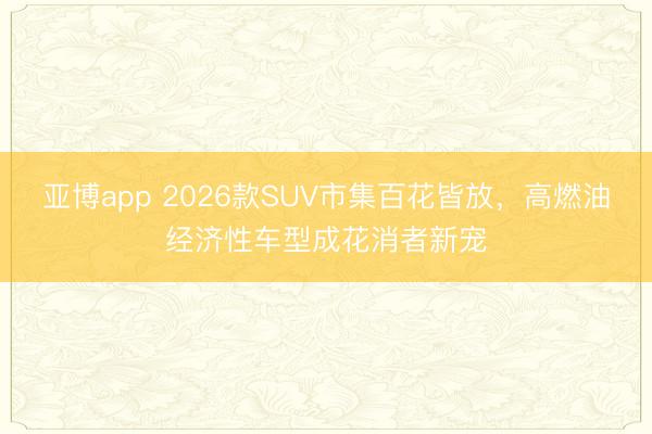 亚博app 2026款SUV市集百花皆放，高燃油经济性车型成花消者新宠