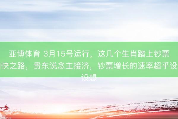 亚博体育 3月15号运行，这几个生肖踏上钞票加快之路，贵东说念主接济，钞票增长的速率超乎设想