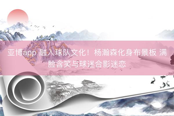 亚博app 融入球队文化！杨瀚森化身布景板 满脸含笑与球迷合影迷恋