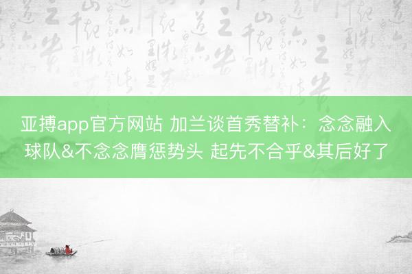亚搏app官方网站 加兰谈首秀替补：念念融入球队&不念念膺惩势头 起先不合乎&其后好了