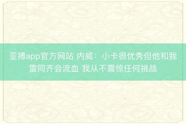 亚搏app官方网站 内威：小卡很优秀但他和我雷同齐会流血 我从不震惊任何挑战