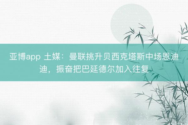 亚博app 土媒:曼联挑升贝西克塔斯中场恩迪迪,振奋把巴延德尔加入往复