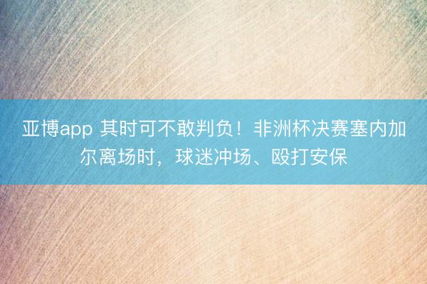 亚博app 其时可不敢判负!非洲杯决赛塞内加尔离场时,球迷冲场、殴打安保